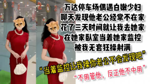 [付费] [原创]  露脸 超骚对白 万达停车场认识的白嫩少妇 去她家当着监控被无套射满