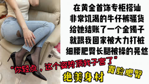 [付费] [原创] “硬了就快插 我老公快回来了“周大福专柜搭讪牛仔肥臀裤里丝骚货
