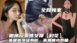 【乱伦侵犯】全网独家泄密微博反差婊女神村花高颜值顶级身材高潮喷水娇喘